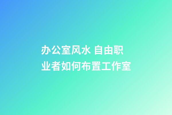 办公室风水 自由职业者如何布置工作室